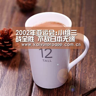 2002年亚运会:小组三战全胜 不敌日本无缘四强【开云体育官网】(图1) 开云体育官网