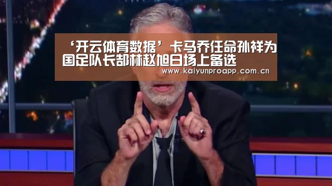 ‘开云体育数据’卡马乔任命孙祥为国足队长郜林赵旭日场上备选(图2) 开云体育数据